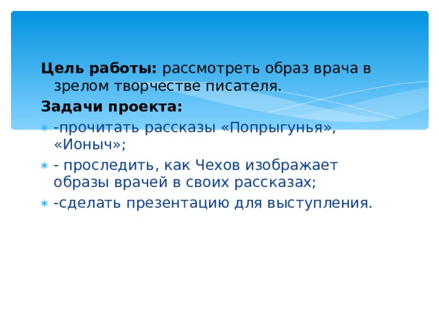 Цель работы: рассмотреть образ врача в зрелом творчестве писателя. Задачи проекта:   -прочитать рассказы «Попрыгунья», «Ионыч»; - проследить, как Чехов изображает образы врачей в своих рассказах; -сделать презентацию для выступления. 