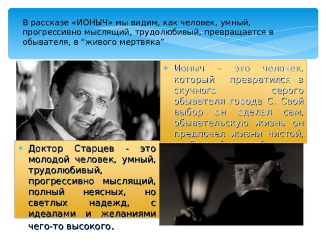 В рассказе «ИОНЫЧ» мы видим, как человек, умный, прогрессивно мыслящий, трудолюбивый, превращается в обывателя, в “живого мертвяка” Ионыч – это человек, который превратился в скучного серого обывателя города С. Свой выбор он сделал сам, обывательскую жизнь он предпочел жизни чистой, свободной, смелой. Доктор Старцев - это молодой человек, умный, трудолюбивый, прогрессивно мыслящий, полный неясных, но светлых надежд, с идеалами и желаниями чего-то высокого . 