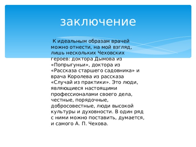 заключение  К идеальным образам врачей можно отнести, на мой взгляд, лишь нескольких Чеховских героев: доктора Дымова из «Попрыгуньи», доктора из «Рассказа старшего садовника» и врача Королева из рассказа «Случай из практики». Это люди, являющиеся настоящими профессионалами своего дела, честные, порядочные, добросовестные, люди высокой культуры и духовности. В один ряд с ними можно поставить, думается, и самого А. П. Чехова. 