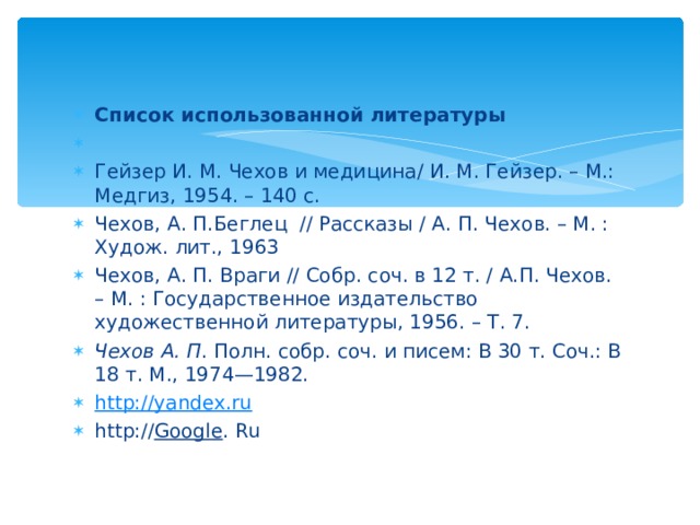 Список использованной литературы   Гейзер И. М. Чехов и медицина/ И. М. Гейзер. – М.: Медгиз, 1954. – 140 с. Чехов, А. П.Беглец // Рассказы / А. П. Чехов. – М. : Худож. лит., 1963 Чехов, А. П. Враги // Собр. соч. в 12 т. / А.П. Чехов. – М. : Государственное издательство художественной литературы, 1956. – Т. 7. Чехов А. П . Полн. собр. соч. и писем: В 30 т. Соч.: В 18 т. М., 1974—1982. http://yandex.ru http:// Google . Ru  