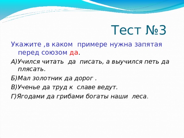  Тест №3 Укажите ,в каком примере нужна запятая перед союзом  да . А)Учился читать да писать, а выучился петь да плясать. Б)Мал золотник да дорог . В)Ученье да труд к славе ведут. Г)Ягодами да грибами богаты наши леса . 