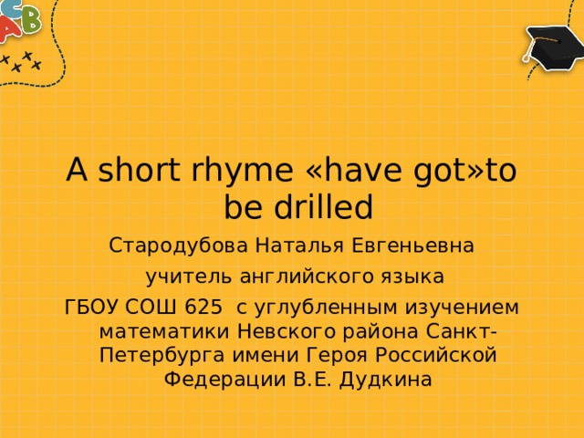 A short rhyme «have got»to be drilled Стародубова Наталья Евгеньевна  учитель английского языка ГБОУ СОШ 625  с углубленным изучением математики Невского района Санкт-Петербурга имени Героя Российской Федерации В.Е. Дудкина 