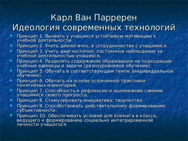 Карл Ван Парререн  Идеология современных технологий Принцип 1. Вызвать у учащихся устойчивую мотивацию к учебной деятельности Принцип 2. Учить диалогично, в сотрудничестве с учащимися. Принцип 3. учить диагностично: постоянное наблюдение за учебной деятельностью учащихся. Принцип 4. Разделять содержание образования на подходящие учебные единицы и задачи (разноуровневое обучение). Принцип 5. Обучать в соответствующем темпе (индивидуальное обучение). Принцип 6. Обучать на основе осознанной трактовки понятийных инвентарей. Принцип 7. Способность к рефлексии и оцениванию самими учащимися своего прогресса. Принцип 8. Стимулировать инициативу, творчество. Принцип 9. Способствовать действительному формированию субъективности. Принцип 10. Обеспечивать условия для климата в классе, ведущего к формированию социально интегрированной личности учащегося. 