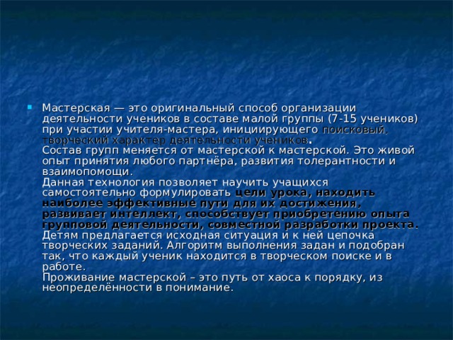 Мастерская — это оригинальный способ организации деятельности учеников в составе малой группы (7-15 учеников) при участии учителя-мастера, инициирующего поисковый, творческий характер деятельности учеников .  Состав групп меняется от мастерской к мастерской. Это живой опыт принятия любого партнёра, развития толерантности и взаимопомощи.  Данная технология позволяет научить учащихся самостоятельно формулировать цели урока, находить наиболее эффективные пути для их достижения, развивает интеллект, способствует приобретению опыта групповой деятельности, совместной разработки проекта.  Детям предлагается исходная ситуация и к ней цепочка творческих заданий. Алгоритм выполнения задан и подобран так, что каждый ученик находится в творческом поиске и в работе.  Проживание мастерской – это путь от хаоса к порядку, из неопределённости в понимание.    
