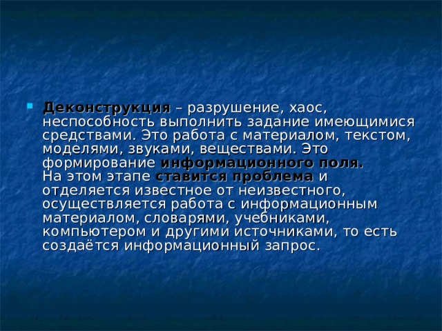 Деконструкция – разрушение, хаос, неспособность выполнить задание имеющимися средствами. Это работа с материалом, текстом, моделями, звуками, веществами. Это формирование информационного поля.  На этом этапе ставится проблема и отделяется известное от неизвестного, осуществляется работа с информационным материалом, словарями, учебниками, компьютером и другими источниками, то есть создаётся информационный запрос.     