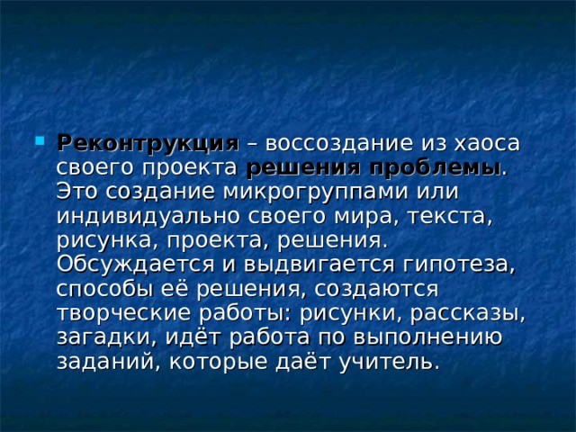 Реконтрукция – воссоздание из хаоса своего проекта решения проблемы . Это создание микрогруппами или индивидуально своего мира, текста, рисунка, проекта, решения.  Обсуждается и выдвигается гипотеза, способы её решения, создаются творческие работы: рисунки, рассказы, загадки, идёт работа по выполнению заданий, которые даёт учитель. 