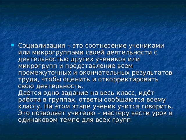 Социализация – это соотнесение учениками или микрогруппами своей деятельности с деятельностью других учеников или микрогрупп и представление всем промежуточных и окончательных результатов труда, чтобы оценить и откорректировать свою деятельность.  Даётся одно задание на весь класс, идёт работа в группах, ответы сообщаются всему классу. На этом этапе ученик учится говорить. Это позволяет учителю – мастеру вести урок в одинаковом темпе для всех групп 