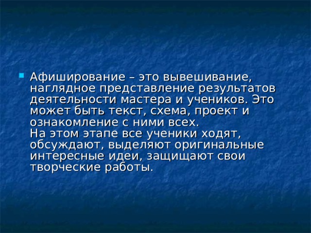 Афиширование – это вывешивание, наглядное представление результатов деятельности мастера и учеников. Это может быть текст, схема, проект и ознакомление с ними всех.  На этом этапе все ученики ходят, обсуждают, выделяют оригинальные интересные идеи, защищают свои творческие работы.     