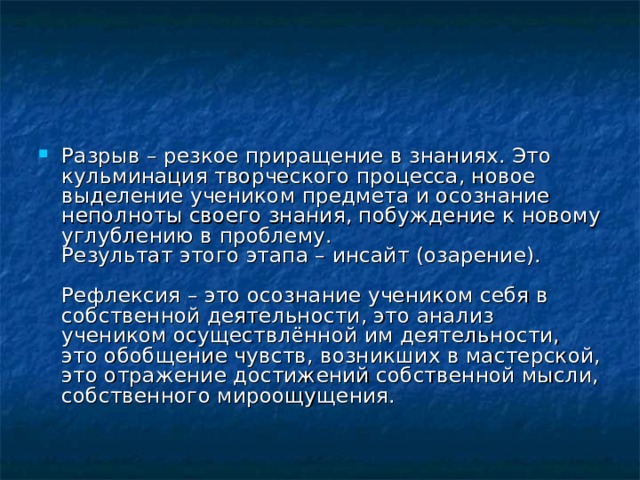 Разрыв – резкое приращение в знаниях. Это кульминация творческого процесса, новое выделение учеником предмета и осознание неполноты своего знания, побуждение к новому углублению в проблему.  Результат этого этапа – инсайт (озарение).   Рефлексия – это осознание учеником себя в собственной деятельности, это анализ учеником осуществлённой им деятельности, это обобщение чувств, возникших в мастерской, это отражение достижений собственной мысли, собственного мироощущения. 