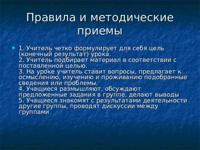 Правила и методические приемы 1. Учитель четко формулирует для себя цель (конечный результат) урока.  2. Учитель подбирает материал в соответствии с поставленной целью.  3. На уроке учитель ставит вопросы, предлагает к осмыслению, изучению и проживанию подобранные сведения или проблемы.  4. Учащиеся размышляют, обсуждают предложенные задания в группе, делают выводы  5. Учащиеся знакомят с результатами деятельности другие группы, проводят дискуссии между группами .      