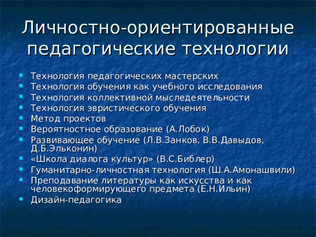 Личностно-ориентированные педагогические технологии Технология педагогических мастерских Технология обучения как учебного исследования Технология коллективной мыследеятельности Технология эвристического обучения Метод проектов Вероятностное образование (А.Лобок) Развивающее обучение (Л.В.Занков, В.В.Давыдов, Д.Б.Эльконин) «Школа диалога культур» (В.С.Библер) Гуманитарно-личностная технология (Ш.А.Амонашвили) Преподавание литературы как искусства и как человекоформирующего предмета (Е.Н.Ильин) Дизайн-педагогика 