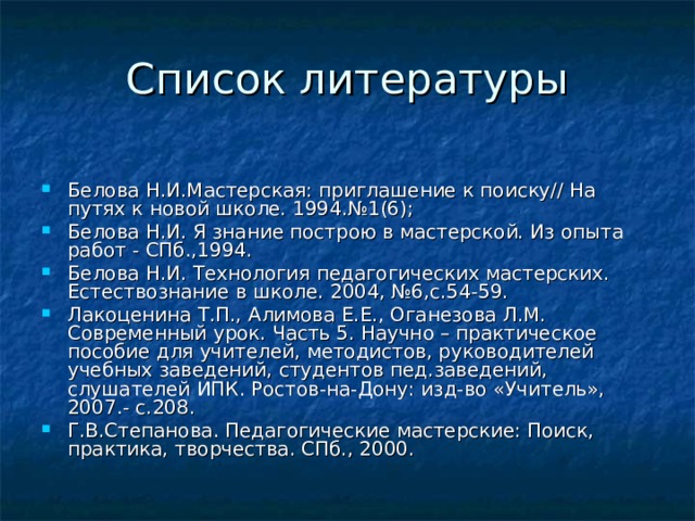Белова Н.И.Мастерская: приглашение к поиску// На путях к новой школе. 1994.№1(6); Белова Н.И. Я знание построю в мастерской. Из опыта работ - СПб.,1994. Белова Н.И. Технология педагогических мастерских. Естествознание в школе. 2004, №6,с.54-59. Лакоценина Т.П., Алимова Е.Е., Оганезова Л.М. Современный урок. Часть 5. Научно – практическое пособие для учителей, методистов, руководителей учебных заведений, студентов пед.заведений, слушателей ИПК. Ростов-на-Дону: изд-во «Учитель», 2007.- с.208. Г.В.Степанова. Педагогические мастерские: Поиск, практика, творчества. СПб., 2000. 