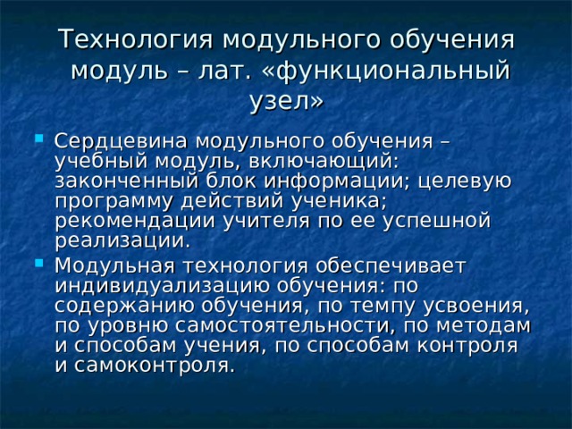 Технология модульного обучения  модуль – лат. «функциональный узел» Сердцевина модульного обучения – учебный модуль, включающий: законченный блок информации; целевую программу действий ученика; рекомендации учителя по ее успешной реализации. Модульная технология обеспечивает индивидуализацию обучения: по содержанию обучения, по темпу усвоения, по уровню самостоятельности, по методам и способам учения, по способам контроля и самоконтроля. 