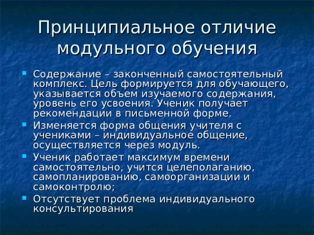 Принципиальное отличие модульного обучения Содержание – законченный самостоятельный комплекс. Цель формируется для обучающего, указывается объем изучаемого содержания, уровень его усвоения. Ученик получает рекомендации в письменной форме. Изменяется форма общения учителя с учениками – индивидуальное общение, осуществляется через модуль. Ученик работает максимум времени самостоятельно, учится целеполаганию, самопланированию, самоорганизации и самоконтролю; Отсутствует проблема индивидуального консультирования  