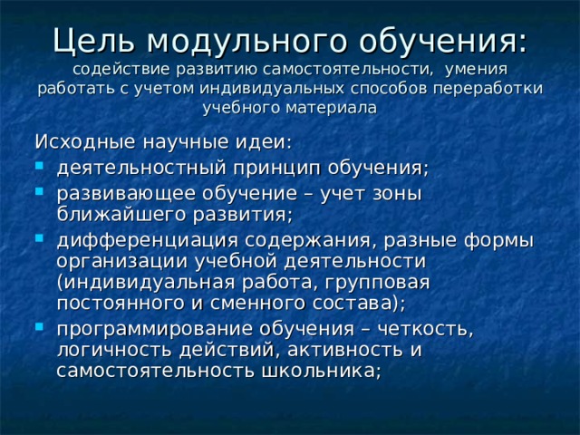 Цель модульного обучения: содействие развитию самостоятельности, умения работать с учетом индивидуальных способов переработки учебного материала Исходные научные идеи: деятельностный принцип обучения; развивающее обучение – учет зоны ближайшего развития; дифференциация содержания, разные формы организации учебной деятельности (индивидуальная работа, групповая постоянного и сменного состава); программирование обучения – четкость, логичность действий, активность и самостоятельность школьника;  