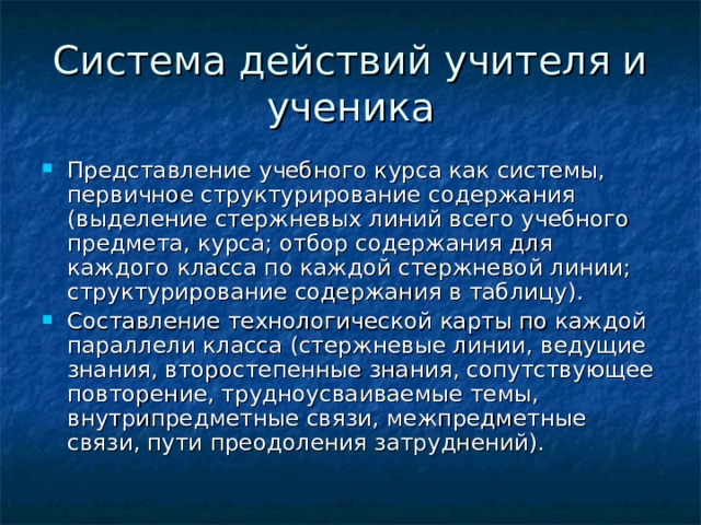 Система действий учителя и ученика Представление учебного курса как системы, первичное структурирование содержания (выделение стержневых линий всего учебного предмета, курса; отбор содержания для каждого класса по каждой стержневой линии; структурирование содержания в таблицу). Составление технологической карты по каждой параллели класса (стержневые линии, ведущие знания, второстепенные знания, сопутствующее повторение, трудноусваиваемые темы, внутрипредметные связи, межпредметные связи, пути преодоления затруднений). 