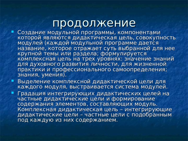 Создание модульной программы, компонентами которой являются дидактическая цель, совокупность модулей (каждой модульной программе дается название, которое отражает суть выбранной для нее крупной темы или раздела; формулируется комплексная цель на трех уровнях: значение знаний для духовного развития личности, для жизненной практики и профессионального самоопределения; знания, умения). Выделение комплексной дидактической цели для каждого модуля, выстраивается система модулей. Градация интегрирующих дидактических целей на частные дидактические цели и формирование содержания элементов, составляющих модуль. Комплексная дидактическая цель – интегрирующие дидактические цели – частные цели с подобранным под каждую из них содержанием. 