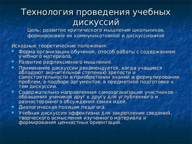 Технология проведения учебных дискуссий  Цель: развитие критического мышления школьников, формирование их коммуникативной и дискуссионной Исходные теоретические положения: Форма организации обучения, способ работы с содержанием учебного материала. Развитие рефлексивного мышления. Применение дискуссии рекомендуется, когда учащиеся обладают значительной степенью зрелости и самостоятельности в приобретении знаний и формулировании проблем, в подборе аргументов, в предметной подготовке к тем дискуссии. Содержательно направленная самоорганизация участников – обращения учеников друг к другу для углубленного и разностороннего обсуждения самих идей. Диалогическая позиция педагога. Учебная дискуссия эффективна для закрепления сведений, творческого осмысления изученного материала и формирования ценностных ориентаций.  