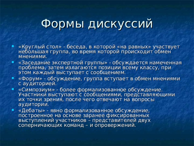 «Круглый стол» - беседа, в которой «на равных» участвует небольшая группа, во время которой происходит обмен мнениями. «Заседание экспертной группы» - обсуждается намеченная проблема, затем излагаются позиции всему классу, при этом каждый выступает с сообщением. «Форум» - обсуждение, группа вступает в обмен мнениями с аудиторией. «Симпозиум» - более формализованное обсуждение. Участники выступают с сообщениями, представляющими их точки зрения, после чего отвечают на вопросы аудитории. «Дебаты» - явно формализованное обсуждение, построенное на основе заранее фиксированных выступлений участников – представителей двух соперничающих команд – и опровержений.  