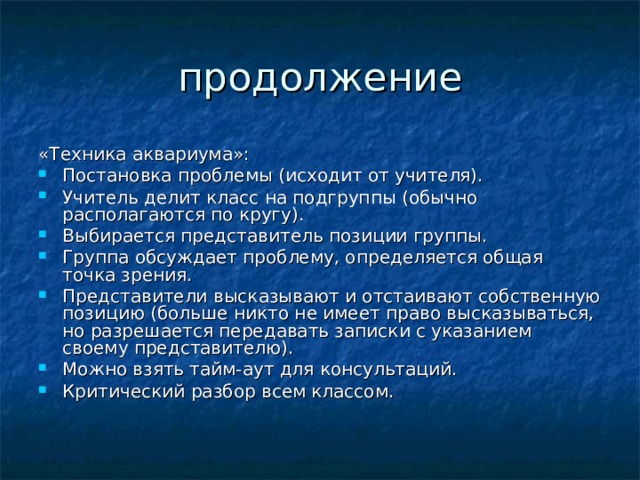 «Техника аквариума»: Постановка проблемы (исходит от учителя). Учитель делит класс на подгруппы (обычно располагаются по кругу). Выбирается представитель позиции группы. Группа обсуждает проблему, определяется общая точка зрения. Представители высказывают и отстаивают собственную позицию (больше никто не имеет право высказываться, но разрешается передавать записки с указанием своему представителю). Можно взять тайм-аут для консультаций. Критический разбор всем классом.   