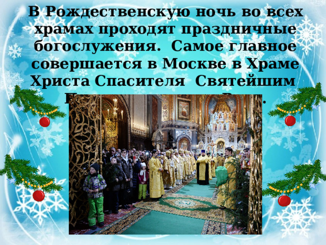 В Рождественскую ночь во всех храмах проходят праздничные богослужения. Самое главное совершается в Москве в Храме Христа Спасителя   Святейшим Патриархом всея Руси.   