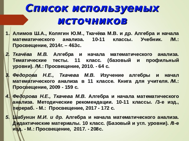 Список используемых источников Алимов Ш.А., Колягин Ю.М., Ткачёва М.В. и др. Алгебра и начала математического анализа. 10-11 классы. Учебник. /М.: Просвещение, 2014г. – 463с. Ткачёва М.В. Алгебра и начала математического анализа. Тематические тесты. 11 класс. (базовый и профильный уровни) . / М.: Просвещение, 2010 . -  64 с. Федорова Н.Е., Ткачева М.В. Изучение алгебры и начал математического анализа в 11 классе. Книга для учителя.  / М.: Просвещение, 2009 - 159 с. Федорова Н.Е., Ткачева М.В. Алгебра и начала математического анализа. Методические рекомендации. 10-11 классы. / 3-е изд., перераб. - М.: Просвещение, 2017 - 172 с. Шабунин М.И. и др. Алгебра и начала математического анализа. Дидактические материалы. 10 класс. (Базовый и угл. уровни) . / 8-е изд. - М.: Просвещение, 2017. - 208с.  