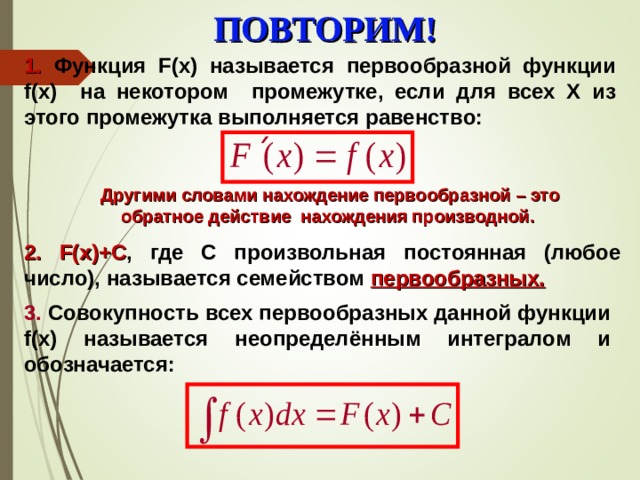 ПОВТОРИМ! 1 .  Функция F (х) называется первообразной функции f(x) на некотором промежутке, если для всех Х из этого промежутка выполняется равенство: Другими словами нахождение первообразной – это обратное действие нахождения производной. 2 . F(x)+C , где С произвольная постоянная (любое число), называется семейством первообразных. 3 . Совокупность всех первообразных данной функции f(x) называется неопределённым интегралом и обозначается: 