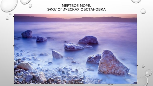 Мертвое море.  Экологическая обстановка   На протяжении последнего столетия природные ресурсы Мёртвого моря разрабатываются со всё нарастающей интенсивностью. Промышленная разработка  минералов  и использование 80 % впадающих в Мёртвое море притоков привели к резкому падению уровня грунтовых вод. За последнее столетие уровень воды упал на 25 метров, и разрушительный процесс только прогрессирует. На сегодняшний день уровень моря падает в среднем на 1 метр в год [20] . В 1977 году из-за осушения море оказалось поделённым на две части, северную и южную. 