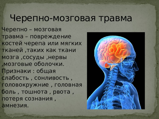 Черепно-мозговая травма Черепно – мозговая травма – повреждение костей черепа или мягких тканей ,таких как ткани мозга ,сосуды ,нервы ,мозговые оболочки.  Признаки : общая слабость , сонливость , головокружние , головная боль , тошнота , рвота , потеря сознания , амнезия. 