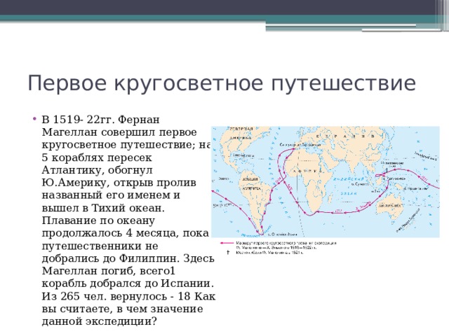 Первое кругосветное путешествие В 1519- 22гг. Фернан Магеллан совершил первое кругосветное путешествие; на 5 кораблях пересек Атлантику, обогнул Ю.Америку, открыв пролив названный его именем и вышел в Тихий океан. Плавание по океану продолжалось 4 месяца, пока путешественники не добрались до Филиппин. Здесь Магеллан погиб, всего1 корабль добрался до Испании. Из 265 чел. вернулось - 18 Как вы считаете, в чем значение данной экспедиции? 