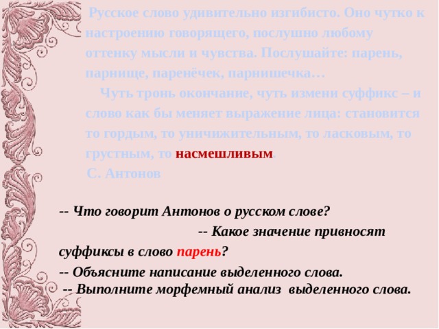 Русское слово удивительно изгибисто. Оно чутко к настроению говорящего, послушно любому оттенку мысли и чувства. Послушайте: парень, парнище, паренёчек, парнишечка…  Чуть тронь окончание, чуть измени суффикс – и слово как бы меняет выражение лица: становится то гордым, то уничижительным, то ласковым, то грустным, то насмешливым . С. Антонов   -- Что говорит Антонов о русском слове? -- Какое значение привносят суффиксы в слово парень ? -- Объясните написание выделенного слова.  -- Выполните морфемный анализ выделенного слова.  