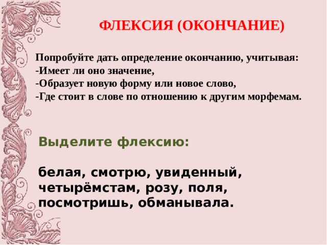 ФЛЕКСИЯ (ОКОНЧАНИЕ) Попробуйте дать определение окончанию, учитывая: -Имеет ли оно значение, -Образует новую форму или новое слово, -Где стоит в слове по отношению к другим морфемам. Выделите флексию: белая, смотрю, увиденный, четырёмстам, розу, поля, посмотришь, обманывала. 