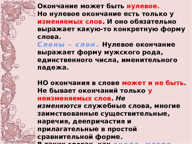 Окончание может быть  нулевое. Но нулевое окончание есть только у изменяемых слов . И оно обязательно выражает какую-то конкретную форму слова. Слоны – слон . Нулевое окончание выражает форму мужского рода, единственного числа, именительного падежа.  НО окончания в слове может и не быть . Не бывает окончаний только у неизменяемых слов .  Не изменяются  служебные слова, многие заимствованные существительные, наречия, деепричастия и прилагательные в простой сравнительной форме. В таких словах, как  около, метро, направо, поворачивая, красивее –  окончаний не будет. 
