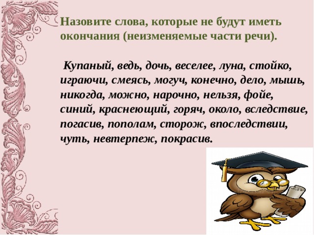 Назовите слова, которые не будут иметь окончания (неизменяемые части речи).   Купаный, ведь, дочь, веселее, луна, стойко, играючи, смеясь, могуч,  конечно, дело, мышь, никогда, можно, нарочно, нельзя, фойе, синий, краснеющий, горяч, около, вследствие, погасив, пополам, сторож, впоследствии, чуть, невтерпеж, покрасив. 