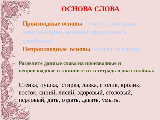 ОСНОВА СЛОВА  Производные основы - это те, в которых, помимо корня, имеются приставки и суффиксы. Непроизводные основы состоят из корня. Разделите данные слова на производные и непроизводные и запишите их в тетрадь в два столбика. Стенка, пушка, стирка, лавка, столик, кролик, восток, синий, лисий, здоровый, столовый, перловый, дать, отдать, давать, умыть. 