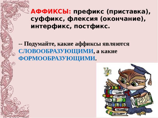 АФФИКСЫ: префикс (приставка), суффикс, флексия (окончание), интерфикс, постфикс. -- Подумайте, какие аффиксы являются СЛОВООБРАЗУЮЩИМИ , а какие ФОРМООБРАЗУЮЩИМИ . 
