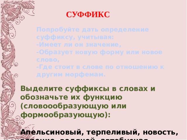СУФФИКС Попробуйте дать определение суффиксу, учитывая: -Имеет ли он значение, -Образует новую форму или новое слово, -Где стоит в слове по отношению к другим морфемам. Выделите суффиксы в словах и обозначьте их функцию (словоообразующую или формообразующую):  Апельсиновый, терпеливый, новость, варение, водяной, автобусная, грузчик, приморский. 