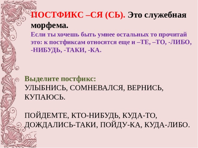 ПОСТФИКС –СЯ (СЬ). Это служебная морфема. Если ты хочешь быть умнее остальных то прочитай это: к постфиксам относятся еще и –ТЕ, –ТО, -ЛИБО, -НИБУДЬ, -ТАКИ, -КА. Выделите постфикс: УЛЫБНИСЬ, СОМНЕВАЛСЯ, ВЕРНИСЬ, КУПАЮСЬ. ПОЙДЕМТЕ, КТО-НИБУДЬ, КУДА-ТО, ДОЖДАЛИСЬ-ТАКИ, ПОЙДУ-КА, КУДА-ЛИБО. 