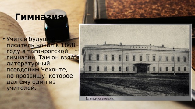 Гимназия Учится будущий писатель начал в 1868 году в таганрогской гимназии. Там он взял литературный псевдоним Чехонте, по прозвищу, которое дал ему один из учителей. 
