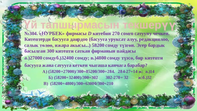 Үй тапшырмасын текшерүү № 304. «НУРБЕК» фирмасы D китебин 270 сомго сатууну чечкен. Китептерди басууга даярдоо (басууга уруксат алуу, редакциялоо, салык төлөө, ижара акысы...) 58200 сомду түзгөн. Эгер бардык басылган 300 китепти саткан фирманын пайдасы а.)27000 сомдуб.)32400 сомду; в.)4800 сомду түзсө, бир китепти басууга жана сатууга кеткен чыгаша канчага барабар? А) (58200+27000)/300=85200/300=284. 284-27=14 ж: а.)14 Б) (58200+32400)/300=302 302-270= 32 ж:б.)32 В) (58200+4800)/300=63000/300=210  