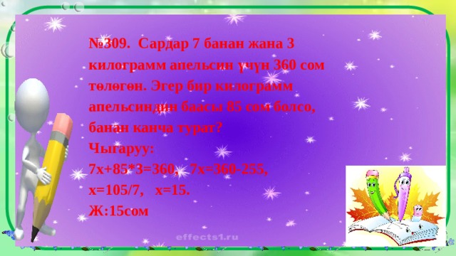 № 309. Сардар 7 банан жана 3 килограмм апельсин үчүн 360 сом төлөгөн. Эгер бир килограмм апельсиндин баасы 85 сом болсо, банан канча турат? Чыгаруу: 7х+85*3=360, 7х=360-255, х=105/7, х=15. Ж:15сом 