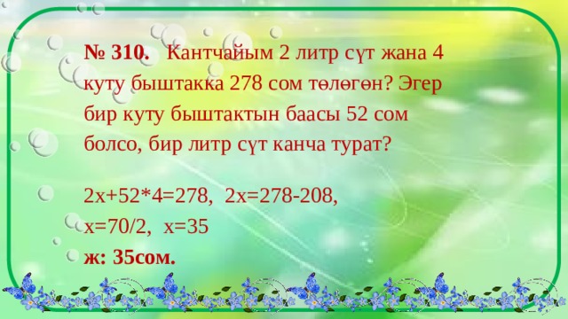 № 310. Кантчайым 2 литр сүт жана 4 куту быштакка 278 сом төлөгөн? Эгер бир куту быштактын баасы 52 сом болсо, бир литр сүт канча турат? 2х+52*4=278, 2х=278-208, х=70/2, х=35    ж: 35сом. 