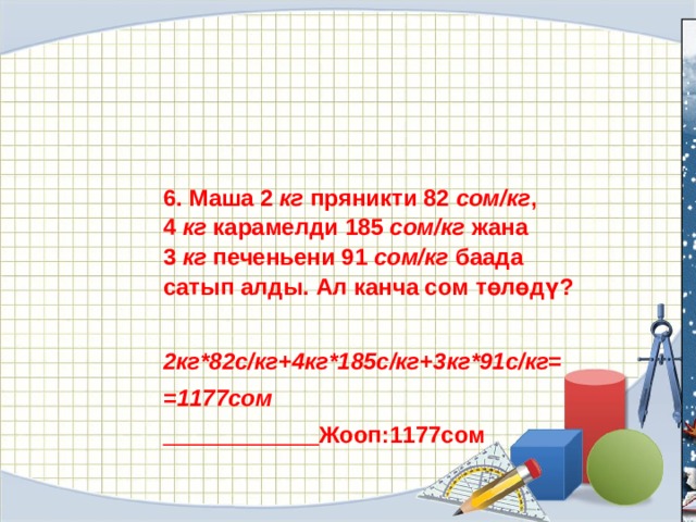 6. Маша 2  кг  пряникти 82  сом/кг , 4  кг  карамелди 185  сом/кг  жана 3  кг  печеньени 91  сом/кг  баада сатып алды. Ал канча сом төлөдү?  2кг*82с/кг+4кг*185с/кг+3кг*91с/кг= =1177сом   Жооп:1177сом 