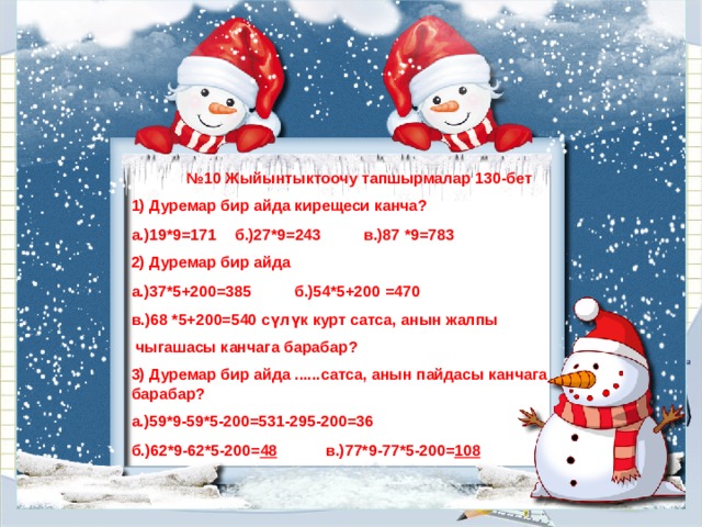 № 10 Жыйынтыктоочу тапшырмалар 130-бет 1) Дуремар бир айда кирещеси канча? а.)19*9=171  б.)27*9=243  в.)87 *9=783 2) Дуремар бир айда а.)37*5+200=385  б.)54*5+200 =470 в.)68 *5+200=540 сүлүк курт сатса, анын жалпы  чыгашасы канчага барабар? 3) Дуремар бир айда ......сатса, анын пайдасы канчага барабар? а.)59*9-59*5-200=531-295-200=36 б.)62*9-62*5-200= 48  в.)77*9-77*5-200= 108 
