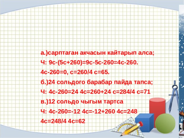 а.)сарптаган акчасын кайтарып алса; Ч: 9с-(5с+260)=9с-5с-260=4с-260. 4с-260=0, с=260/4 с=65. б.)24 сольдого барабар пайда тапса; Ч: 4с-260=24 4с=260+24 с=284/4 с=71 в.)12 сольдо чыгым тартса Ч: 4с-260=-12 4с=-12+260 4с=248 4с=248/4 4с=62 
