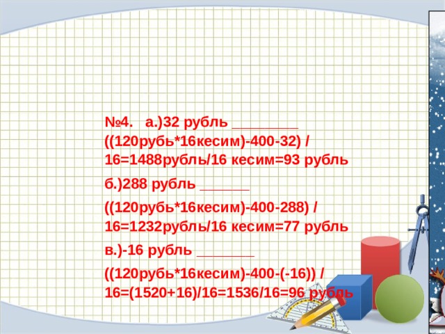 № 4.  а.)32 рубль ________ ((120рубь*16кесим)-400-32) /16=1488рубль/16 кесим=93 рубль б.)288 рубль ______ ((120рубь*16кесим)-400-288) /16=1232рубль/16 кесим=77 рубль в.)-16 рубль _______ ((120рубь*16кесим)-400-(-16)) /16=(1520+16)/16=1536/16=96 рубль 