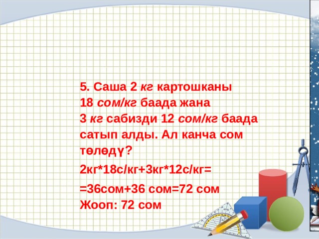 5. Саша 2  кг  картошканы 18  сом/кг  баада жана 3  кг  сабизди 12  сом/кг  баада сатып алды. Ал канча сом төлөдү? 2кг*18с/кг+3кг*12с/кг= =36сом+36 сом=72 сом Жооп: 72 сом 