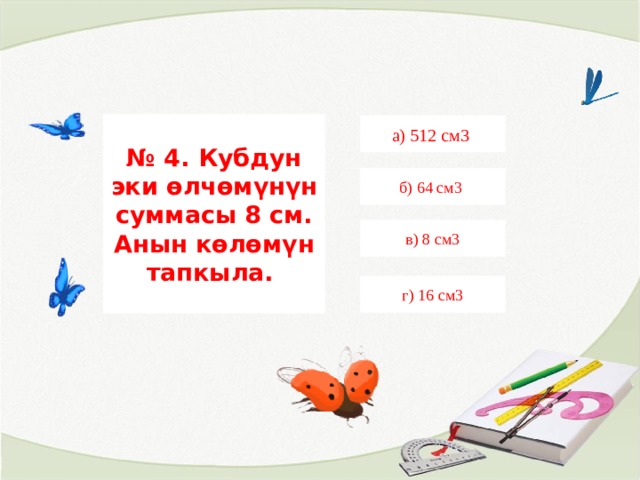 № 4. Кубдун эки өлчөмүнүн суммасы 8 см. Анын көлөмүн тапкыла. а) 512 см3 б) 64 см3 в) 8 см3 г) 16 см3 