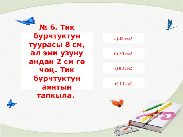 № 6. Тик бурчтуктун туурасы 8 см, ал эми узуну андан 2 см ге чоӊ. Тик бурчтуктун аянтын тапкыла. а) 48 см2 б) 36 см2 в) 80 см2 г) 10 см2 