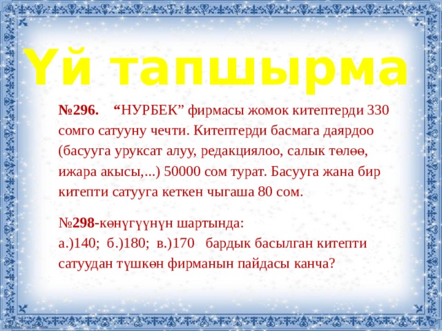 Үй тапшырма № 296. “ НУРБЕК” фирмасы жомок китептерди 330 сомго сатууну чечти. Китептерди басмага даярдоо (басууга уруксат алуу, редакциялоо, салык төлөө, ижара акысы,...) 50000 сом турат. Басууга жана бир китепти сатууга кеткен чыгаша 80 сом. № 298- көнүгүүнүн шартында: а.)140; б.)180; в.)170 бардык басылган китепти сатуудан түшкөн фирманын пайдасы канча? 